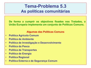Tema-Problema 5.3
             As políticas comunitárias

    De forma a cumprir os objectivos fixados nos Tratados, a
    União Europeia implementa um conjunto de Políticas Comuns.

                    Algumas das Políticas Comuns
•   Política Agrícola Comum
•   Política de Ambiente
•   Política de Investigação e Desenvolvimento
•   Política da Pesca
•   Política de Transportes
•   Política de Energia
•   Política Regional
•   Política Externa e de Segurança Comum
 