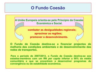 O Fundo Coesão

   A União Europeia orienta-se pelo Princípio da Coesão
                   Económica e Social.

             combater as desigualdades regionais;
                 aproximar as regiões;
              promover o desenvolvimento.

O Fundo de Coesão destina-se a financiar projectos de
melhoria das condições ambientais e de desenvolvimento das
redes de transportes.

Para o período de 2007/2013, o Fundo de Coesão destina-se aos
estados-membros com um RN per capita inferior a 90% da média
comunitária e que se encontrem a desenvolver programas de
convergência ou de estabilidade económica.
 