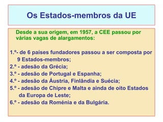 Os Estados-membros da UE
  Desde a sua origem, em 1957, a CEE passou por
  várias vagas de alargamentos:

1.º- de 6 países fundadores passou a ser composta por
    9 Estados-membros;
2.º - adesão da Grécia;
3.º - adesão de Portugal e Espanha;
4.º - adesão da Áustria, Finlândia e Suécia;
5.º - adesão de Chipre e Malta e ainda de oito Estados
     da Europa de Leste;
6.º - adesão da Roménia e da Bulgária.
 