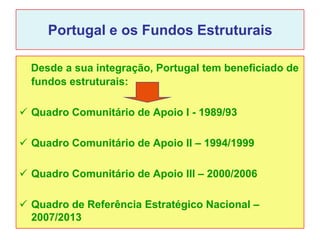 Portugal e os Fundos Estruturais

  Desde a sua integração, Portugal tem beneficiado de
  fundos estruturais:

 Quadro Comunitário de Apoio I - 1989/93

 Quadro Comunitário de Apoio II – 1994/1999

 Quadro Comunitário de Apoio III – 2000/2006

 Quadro de Referência Estratégico Nacional –
  2007/2013
 