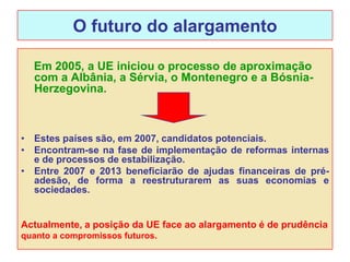 O futuro do alargamento

  Em 2005, a UE iniciou o processo de aproximação
  com a Albânia, a Sérvia, o Montenegro e a Bósnia-
  Herzegovina.



• Estes países são, em 2007, candidatos potenciais.
• Encontram-se na fase de implementação de reformas internas
  e de processos de estabilização.
• Entre 2007 e 2013 beneficiarão de ajudas financeiras de pré-
  adesão, de forma a reestruturarem as suas economias e
  sociedades.


Actualmente, a posição da UE face ao alargamento é de prudência
quanto a compromissos futuros.
 