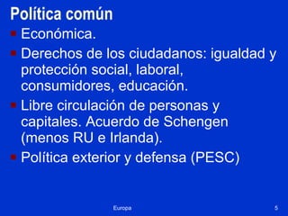 Política común Económica. Derechos de los ciudadanos: igualdad y protección social, laboral, consumidores, educación. Libre circulación de personas y capitales. Acuerdo de Schengen (menos RU e Irlanda). Política exterior y defensa (PESC)  Europa 
