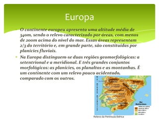 Europa
O continente europeu apresenta uma altitude média de
340m, sendo o relevo caracterizado por áreas, com menos
de 200m acima do nível do mar. Essas áreas representam
2/3 do território e, em grande parte, são constituídas por
planícies fluviais.
Na Europa distinguem-se duas regiões geomorfológicas: a
setentrional e a meridional. E três grandes conjuntos
morfológicos: as planícies, os planaltos e as montanhas. É
um continente com um relevo pouco acidentado,
comparado com os outros.




                                   Relevo da Península Ibérica
 