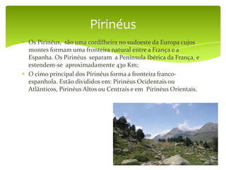 Pirinéus
Os Pirinéus, são uma cordilheira no sudoeste da Europa cujos
montes formam uma fronteira natural entre a França e a
Espanha. Os Pirinéus separam a Península Ibérica da França, e
estendem-se aproximadamente 430 Km;
O cimo principal dos Pirinéus forma a fronteira franco-
espanhola. Estão divididos em: Pirinéus Ocidentais ou
Atlânticos, Pirinéus Altos ou Centrais e em Pirinéus Orientais.
 