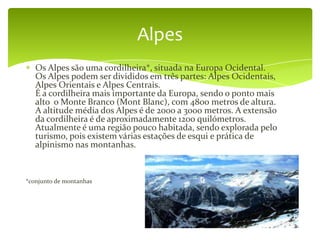 Alpes
   Os Alpes são uma cordilheira*, situada na Europa Ocidental.
   Os Alpes podem ser divididos em três partes: Alpes Ocidentais,
   Alpes Orientais e Alpes Centrais.
   É a cordilheira mais importante da Europa, sendo o ponto mais
   alto o Monte Branco (Mont Blanc), com 4800 metros de altura.
   A altitude média dos Alpes é de 2000 a 3000 metros. A extensão
   da cordilheira é de aproximadamente 1200 quilómetros.
   Atualmente é uma região pouco habitada, sendo explorada pelo
   turismo, pois existem várias estações de esqui e prática de
   alpinismo nas montanhas.



*conjunto de montanhas
 