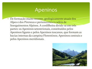 Apeninos
De formação muito recente, geologicamente atuais dos
Alpes e dos Pireneus e pertencentes à cadeia de
Soerguimentos Alpinos. A cordilheira divide-se em três
partes: os Apeninos setentrionais, constituídos pelos
Apeninos lígures e pelos Apeninos toscanos, que formam as
bacias internas da campina Florentinos; Apeninos centrais e
pelos Apeninos meridionais.
 