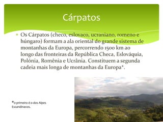Cárpatos
      Os Cárpatos (checo, eslovaco, ucraniano, romeno e
      húngaro) formam a ala oriental do grande sistema de
      montanhas da Europa, percorrendo 1500 km ao
      longo das fronteiras da República Checa, Eslováquia,
      Polónia, Romênia e Ucrânia. Constituem a segunda
      cadeia mais longa de montanhas da Europa*.




*o primeiro é o dos Alpes
Escandinavos.
 