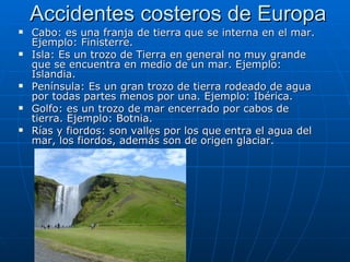 Accidentes costeros de Europa
   Cabo: es una franja de tierra que se interna en el mar.
    Ejemplo: Finisterre.
   Isla: Es un trozo de Tierra en general no muy grande
    que se encuentra en medio de un mar. Ejemplo:
    Islandia.
   Península: Es un gran trozo de tierra rodeado de agua
    por todas partes menos por una. Ejemplo: Ibérica.
   Golfo: es un trozo de mar encerrado por cabos de
    tierra. Ejemplo: Botnia.
   Rías y fiordos: son valles por los que entra el agua del
    mar, los fiordos, además son de origen glaciar.
 