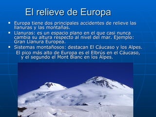 El relieve de Europa
   Europa tiene dos principales accidentes de relieve las
    llanuras y las montañas.
   Llanuras: es un espacio plano en el que casi nunca
    cambia su altura respecto al nivel del mar. Ejemplo:
    Gran Llanura Europea.
   Sistemas montañosos: destacan El Cáucaso y los Alpes.
      El pico más alto de Europa es el Elbrús en el Cáucaso,
        y el segundo el Mont Blanc en los Alpes.
 
