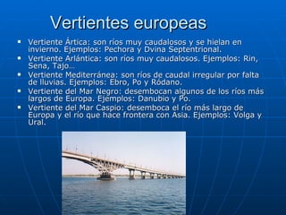 Vertientes europeas
   Vertiente Ártica: son ríos muy caudalosos y se hielan en
    invierno. Ejemplos: Pechora y Dvina Septentrional.
   Vertiente Arlántica: son ríos muy caudalosos. Ejemplos: Rin,
    Sena, Tajo…
   Vertiente Mediterránea: son ríos de caudal irregular por falta
    de lluvias. Ejemplos: Ebro, Po y Ródano.
   Vertiente del Mar Negro: desembocan algunos de los ríos más
    largos de Europa. Ejemplos: Danubio y Po.
   Vertiente del Mar Caspio: desemboca el río más largo de
    Europa y el río que hace frontera con Asia. Ejemplos: Volga y
    Ural.
 