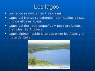 Los lagos
   Los lagos se dividen en tres clases:
   Lagos del Norte: se extienden por muchos países,
    uno de ellos es Rusia.
   Lagos del Sur: son pequeños y poco profundos.
    Ejemplos: La Albufera.
   Lagos alpinos: están situados entre los Alpes y el
    norte de Italia.
 