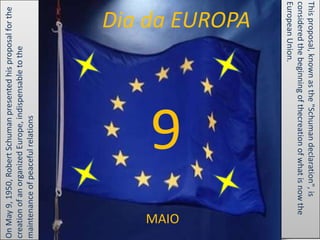 On May 9, 1950, Robert Schuman presented his proposal for the
creation of an organized Europe, indispensable to the
maintenance of peaceful relations.




   MAIO
                   9
                                                       Dia da EUROPA




      European Union.
      considered the beginning of thecreation of what is now the
      This proposal, known as the "Schuman declaration", is
 