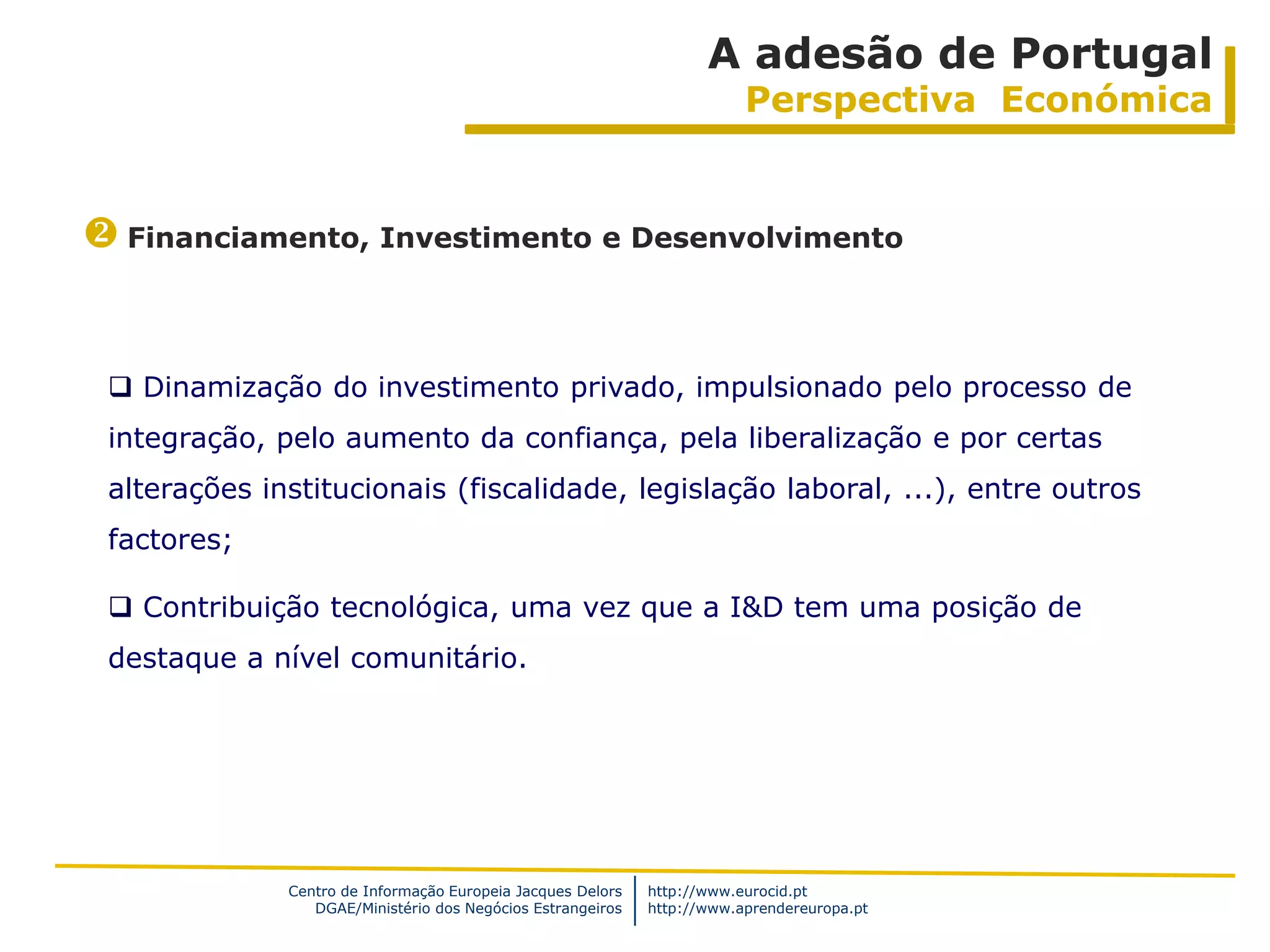 A adesão de Portugal
                                                                         Perspectiva Económica


 Financiamento, Investimento e Desenvolvimento


  Dinamização do investimento privado, impulsionado pelo processo de
 integração, pelo aumento da confiança, pela liberalização e por certas
 alterações institucionais (fiscalidade, legislação laboral, ...), entre outros
 factores;

  Contribuição tecnológica, uma vez que a I&D tem uma posição de
 destaque a nível comunitário.




              Centro de Informação Europeia Jacques Delors   http://www.eurocid.pt
                 DGAE/Ministério dos Negócios Estrangeiros   http://www.aprendereuropa.pt
 