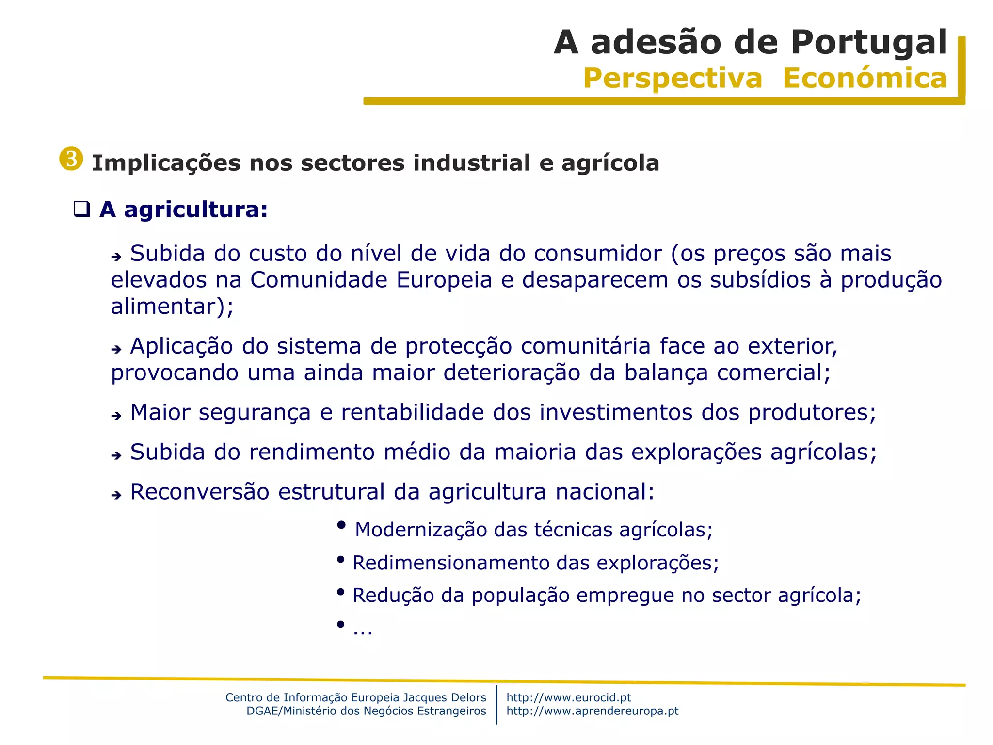 A adesão de Portugal
                                                                           Perspectiva Económica


 Implicações nos sectores industrial e agrícola
  A agricultura:
     Subida do custo do nível de vida do consumidor (os preços são mais
    elevados na Comunidade Europeia e desaparecem os subsídios à produção
    alimentar);
     Aplicação do sistema de protecção comunitária face ao exterior,
    provocando uma ainda maior deterioração da balança comercial;
       Maior segurança e rentabilidade dos investimentos dos produtores;
       Subida do rendimento médio da maioria das explorações agrícolas;
       Reconversão estrutural da agricultura nacional:
                                  • Modernização das técnicas agrícolas;
                                  • Redimensionamento das explorações;
                                  • Redução da população empregue no sector agrícola;
                                  • ...

                Centro de Informação Europeia Jacques Delors   http://www.eurocid.pt
                   DGAE/Ministério dos Negócios Estrangeiros   http://www.aprendereuropa.pt
 