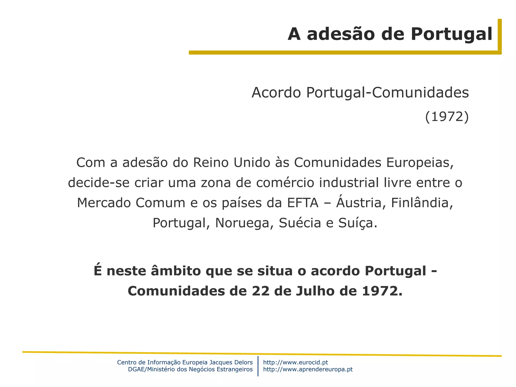 A adesão de Portugal


                                                  Acordo Portugal-Comunidades
                                                                                     (1972)


 Com a adesão do Reino Unido às Comunidades Europeias,
decide-se criar uma zona de comércio industrial livre entre o
 Mercado Comum e os países da EFTA – Áustria, Finlândia,
                  Portugal, Noruega, Suécia e Suíça.


   É neste âmbito que se situa o acordo Portugal -
          Comunidades de 22 de Julho de 1972.




       Centro de Informação Europeia Jacques Delors   http://www.eurocid.pt
          DGAE/Ministério dos Negócios Estrangeiros   http://www.aprendereuropa.pt
 