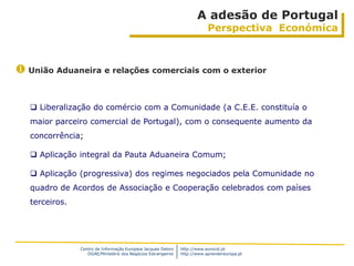 A adesão de Portugal
                                                                           Perspectiva Económica



 União Aduaneira e relações comerciais com o exterior


    Liberalização do comércio com a Comunidade (a C.E.E. constituía o
   maior parceiro comercial de Portugal), com o consequente aumento da
   concorrência;

    Aplicação integral da Pauta Aduaneira Comum;

    Aplicação (progressiva) dos regimes negociados pela Comunidade no
   quadro de Acordos de Associação e Cooperação celebrados com países
   terceiros.




                Centro de Informação Europeia Jacques Delors   http://www.eurocid.pt
                   DGAE/Ministério dos Negócios Estrangeiros   http://www.aprendereuropa.pt
 