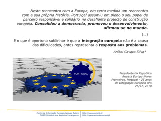 Neste reencontro com a Europa, em certa medida um reencontro
    com a sua própria história, Portugal assumiu em pleno o seu papel de
     parceiro responsável e solidário no desafiante projecto de construção
 europeia. Consolidou a democracia, promoveu o desenvolvimento,
                                                  afirmou-se no mundo.
                                                                                                                (…)
E o que é oportuno sublinhar é que a integração europeia não é a causa
          das dificuldades, antes representa a resposta aos problemas.
                                                                                           Aníbal Cavaco Silva*




                                                   PORTUGAL                                     Presidente da República
                                                                                                  Revista Europa Novas
                                                                                          Fronteiras, Portugal - 25 anos
                                                                                            de Integração Europeia nºs
                                                                                                            26/27, 2010




            Centro de Informação Europeia Jacques Delors   http://www.eurocid.pt
               DGAE/Ministério dos Negócios Estrangeiros   http://www.aprendereuropa.pt
 