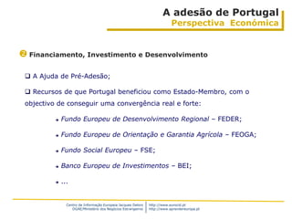 A adesão de Portugal
                                                                           Perspectiva Económica


 Financiamento, Investimento e Desenvolvimento

  A Ajuda de Pré-Adesão;

  Recursos de que Portugal beneficiou como Estado-Membro, com o
 objectivo de conseguir uma convergência real e forte:

             Fundo Europeu de Desenvolvimento Regional – FEDER;

             Fundo Europeu de Orientação e Garantia Agrícola – FEOGA;

             Fundo Social Europeu – FSE;

             Banco Europeu de Investimentos – BEI;

             ...


                Centro de Informação Europeia Jacques Delors   http://www.eurocid.pt
                   DGAE/Ministério dos Negócios Estrangeiros   http://www.aprendereuropa.pt
 