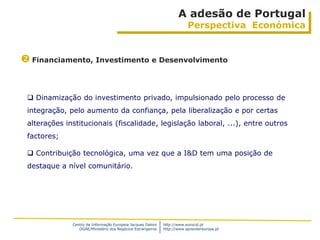A adesão de Portugal
                                                                         Perspectiva Económica


 Financiamento, Investimento e Desenvolvimento


  Dinamização do investimento privado, impulsionado pelo processo de
 integração, pelo aumento da confiança, pela liberalização e por certas
 alterações institucionais (fiscalidade, legislação laboral, ...), entre outros
 factores;

  Contribuição tecnológica, uma vez que a I&D tem uma posição de
 destaque a nível comunitário.




              Centro de Informação Europeia Jacques Delors   http://www.eurocid.pt
                 DGAE/Ministério dos Negócios Estrangeiros   http://www.aprendereuropa.pt
 
