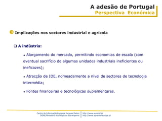 A adesão de Portugal
                                                                          Perspectiva Económica



 Implicações nos sectores industrial e agrícola

   A indústria:

         Alargamento do mercado, permitindo economias de escala (com
      eventual sacrifício de algumas unidades industriais ineficientes ou
      ineficazes);

         Atracção de IDE, nomeadamente a nível de sectores de tecnologia
      intermédia;

         Fontes financeiras e tecnológicas suplementares.




               Centro de Informação Europeia Jacques Delors   http://www.eurocid.pt
                  DGAE/Ministério dos Negócios Estrangeiros   http://www.aprendereuropa.pt
 