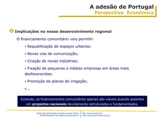 A adesão de Portugal
                                                                           Perspectiva Económica



 Implicações no nosso desenvolvimento regional
   O financiamento comunitário veio permitir:

          Requalificação de espaços urbanos;

          Novas vias de comunicação;

          Criação de novas indústrias;

          Fixação de pequenas e médias empresas em áreas mais
       desfavorecidas;

          Promoção de planos de irrigação;

       ...


     Contudo, os financiamentos comunitários apenas são viáveis quando assentes
           em projectos nacionais devidamente estruturados e fundamentados.

                Centro de Informação Europeia Jacques Delors   http://www.eurocid.pt
                   DGAE/Ministério dos Negócios Estrangeiros   http://www.aprendereuropa.pt
 