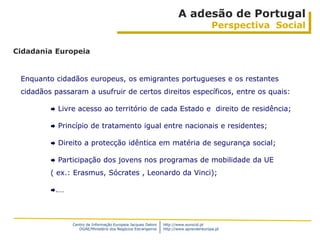 A adesão de Portugal
                                                                                        Perspectiva Social

Cidadania Europeia


 Enquanto cidadãos europeus, os emigrantes portugueses e os restantes
 cidadãos passaram a usufruir de certos direitos específicos, entre os quais:

            Livre acesso ao território de cada Estado e direito de residência;

            Princípio de tratamento igual entre nacionais e residentes;

            Direito a protecção idêntica em matéria de segurança social;

            Participação dos jovens nos programas de mobilidade da UE
         ( ex.: Erasmus, Sócrates , Leonardo da Vinci);

         .…




                 Centro de Informação Europeia Jacques Delors   http://www.eurocid.pt
                    DGAE/Ministério dos Negócios Estrangeiros   http://www.aprendereuropa.pt
 