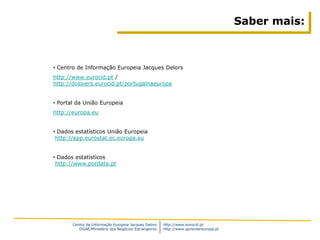 Saber mais:



• Centro de Informação Europeia Jacques Delors
http://www.eurocid.pt /
http://dossiers.eurocid.pt/portugalnaeuropa


• Portal da União Europeia
http://europa.eu


• Dados estatísticos União Europeia
 http://epp.eurostat.ec.europa.eu


• Dados estatísticos
 http://www.pordata.pt




       Centro de Informação Europeia Jacques Delors   http://www.eurocid.pt
          DGAE/Ministério dos Negócios Estrangeiros   http://www.aprendereuropa.pt
 