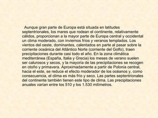 Aunque gran parte de Europa está situada en latitudes septentrionales, los mares que rodean el continente, relativamente cálidos, proporcionan a la mayor parte de Europa central y occidental un clima moderado, con inviernos fríos y veranos templados. Los vientos del oeste, dominantes, calentados en parte al pasar sobre la corriente oceánica del Atlántico Norte (corriente del Golfo), traen precipitaciones durante casi todo el año. En la zona climática mediterránea (España, Italia y Grecia) los meses de verano suelen ser calurosos y secos, y la mayoría de las precipitaciones se recogen en otoño y primavera. Aproximadamente a partir de Polonia central, hacia el este, se reduce el efecto moderador de los océanos y, como consecuencia, el clima es más frío y seco. Las partes septentrionales del continente también tienen este tipo de clima. Las precipitaciones anuales varían entre los 510 y los 1.530 milímetros. 