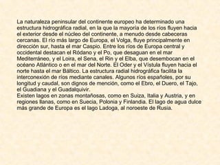 La naturaleza peninsular del continente europeo ha determinado una estructura hidrográfica radial, en la que la mayoría de los ríos fluyen hacia el exterior desde el núcleo del continente, a menudo desde cabeceras cercanas. El río más largo de Europa, el Volga, fluye principalmente en dirección sur, hasta el mar Caspio. Entre los ríos de Europa central y occidental destacan el Ródano y el Po, que desaguan en el mar Mediterráneo, y el Loira, el Sena, el Rin y el Elba, que desembocan en el océano Atlántico o en el mar del Norte. El Oder y el Vístula fluyen hacia el norte hasta el mar Báltico. La estructura radial hidrográfica facilita la interconexión de ríos mediante canales. Algunos ríos españoles, por su longitud y caudal, son dignos de mención, como el Ebro, el Duero, el Tajo, el Guadiana y el Guadalquivir. Existen lagos en zonas montañosas, como en Suiza, Italia y Austria, y en regiones llanas, como en Suecia, Polonia y Finlandia. El lago de agua dulce más grande de Europa es el lago Ladoga, al noroeste de Rusia. 