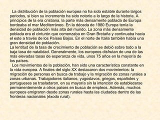 La distribución de la población europea no ha sido estable durante largos periodos, si bien su incremento ha sido notorio a lo largo de la historia. A principios de la era cristiana, la parte más densamente poblada de Europa bordeaba el mar Mediterráneo. En la década de 1980 Europa tenía la densidad de población más alta del mundo. La zona más densamente poblada era el cinturón que comenzaba en Gran Bretaña y continuaba hacia el este a través de los Países Bajos. En el norte de Italia también había una gran densidad de población. La lentitud de la tasa de crecimiento de población se debió sobre todo a la baja tasa de natalidad. Generalmente, los europeos disfrutan de una de las más elevadas tasas de esperanza de vida, unos 75 años en la mayoría de los países. Los movimientos de la población, han sido una característica constante en la vida europea. A finales del siglo XX destacaron dos movimientos: la migración de personas en busca de trabajo y la migración de zonas rurales a zonas urbanas. Trabajadores italianos, yugoslavos, griegos, españoles y portugueses se trasladaron, en su mayoría sin la intención de establecerse permanentemente a otros países en busca de empleos. Además, muchos europeos emigraron desde zonas rurales hasta las ciudades dentro de las fronteras nacionales (éxodo rural).  