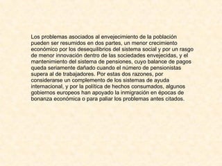 Los problemas asociados al envejecimiento de la población pueden ser resumidos en dos partes, un menor crecimiento económico por los desequilibrios del sistema social y por un rasgo de menor innovación dentro de las sociedades envejecidas, y el mantenimiento del sistema de pensiones, cuyo balance de pagos queda seriamente dañado cuando el número de pensionistas supera al de trabajadores. Por estas dos razones, por considerarse un complemento de los sistemas de ayuda internacional, y por la política de hechos consumados, algunos gobiernos europeos han apoyado la inmigración en épocas de bonanza económica o para paliar los problemas antes citados. 