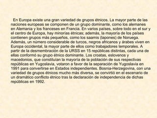 En Europa existe una gran variedad de grupos étnicos. La mayor parte de las naciones europeas se componen de un grupo dominante, como los alemanes en Alemania y los franceses en Francia. En varios países, sobre todo en el sur y el centro de Europa, hay minorías étnicas; además, la mayoría de los países contienen grupos más pequeños, como los saamis (lapones) de Noruega. Además, un número considerable de turcos, negros africanos y árabes viven en Europa occidental, la mayor parte de ellos como trabajadores temporales. A partir de la desmembración de la URSS en 15 repúblicas distintas, cada una de ellas conformó su grupo étnico dominante. Los croatas, eslovenos y macedonios, que constituían la mayoría de la población de sus respectivas repúblicas en Yugoslavia, votaron a favor de la separación de Yugoslavia en 1991 para convertirse en Estados independientes. Bosnia-Herzegovina, con una variedad de grupos étnicos mucho más diversa, se convirtió en el escenario de un dramático conflicto étnico tras la declaración de independencia de dichas repúblicas en 1992. 