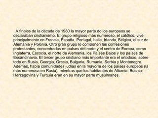 A finales de la década de 1980 la mayor parte de los europeos se declaraban cristianismo. El grupo religioso más numeroso, el católico, vive principalmente en Francia, España, Portugal, Italia, Irlanda, Bélgica, el sur de Alemania y Polonia. Otro gran grupo lo componen las confesiones protestantes, concentradas en países del norte y el centro de Europa, como Inglaterra, Escocia, el norte de Alemania, los Países Bajos y los países de Escandinavia. El tercer grupo cristiano más importante era el ortodoxo, sobre todo en Rusia, Georgia, Grecia, Bulgaria, Rumania, Serbia y Montenegro. Además, había comunidades judías en la mayoría de los países europeos (la más numerosa en Rusia), mientras que los habitantes de Albania, Bosnia-Herzegovina y Turquía eran en su mayor parte musulmanes. 