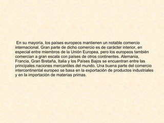 En su mayoría, los países europeos mantienen un notable comercio internacional. Gran parte de dicho comercio es de carácter interior, en especial entre miembros de la Unión Europea, pero los europeos también comercian a gran escala con países de otros continentes. Alemania, Francia, Gran Bretaña, Italia y los Países Bajos se encuentran entre las principales naciones mercantiles del mundo. Una buena parte del comercio intercontinental europeo se basa en la exportación de productos industriales y en la importación de materias primas. 