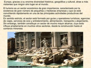 Europa, gracias a su enorme diversidad histórica, geográfica y cultural, atrae a más visitantes que ningún otro lugar en el mundo. El turismo es un sector económico de gran importancia, caracterizado por la existencia de gran número de pequeñas y medianas empresas y que se está convirtiendo rápidamente en una de las principales actividades productivas del mundo. En sentido estricto, el sector está formado por guías y operadores turísticos, agencias de viajes, servicios de ocio y entretenimiento, alimentación, transporte y alojamiento. Sin embargo, también constituye un sector de mucho mayor alcance, cuyo éxito influye ampliamente en muchos otros sectores, desde la construcción hasta el comercio minorista. 