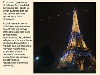 El turismo representa directamente más del 4 por ciento del PIB de la Unión Europea por ser uno de sus sectores económicos más dinámicos. Actualmente, el sector turístico europeo también se enfrenta a muchos otros retos además de la competencia internacional. Así, deberá adaptarse a  la cambiante situación demográfica a medida que las personas mayores viajen más y exista una mayor demanda de formas específicas de turismo y de actividades respetuosas del medio ambiente. 