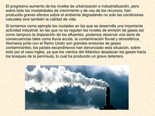El progresivo aumento de los niveles de urbanización e industrialización, pero sobre todo las modalidades de crecimiento y de uso de los recursos, han producido graves efectos sobre el ambiente degradando no solo las condiciones naturales sino también la calidad de vida. Si tomamos como ejemplo las ciudades en las que se desarrolla una importante actividad industrial, en las que no se regulan los niveles de emisión de gases así como tampoco la disposición de los efluentes, podemos observar una serie de consecuencias tales como lluvia acuda, la contaminación fluvial y atmosférica. Alemania junto con el Reino Unido son grandes emisores de gases contaminantes; los países escandinavos han denunciado esta situación, sobre todo por el caso ingles, ya que los vientos del Atlántico desplazan los gases hacia los bosques de la península, lo cual ha producido un grave deterioro. 