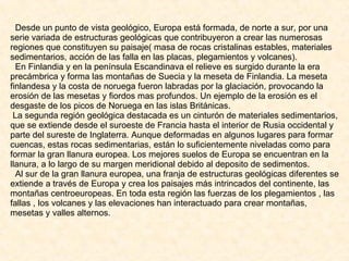 Desde un punto de vista geológico, Europa está formada, de norte a sur, por una serie variada de estructuras geológicas que contribuyeron a crear las numerosas regiones que constituyen su paisaje( masa de rocas cristalinas estables, materiales sedimentarios, acción de las falla en las placas, plegamientos y volcanes). En Finlandia y en la península Escandinava el relieve es surgido durante la era precámbrica y forma las montañas de Suecia y la meseta de Finlandia. La meseta finlandesa y la costa de noruega fueron labradas por la glaciación, provocando la erosión de las mesetas y fiordos mas profundos. Un ejemplo de la erosión es el desgaste de los picos de Noruega en las islas Británicas. La segunda región geológica destacada es un cinturón de materiales sedimentarios, que se extiende desde el suroeste de Francia hasta el interior de Rusia occidental y parte del sureste de Inglaterra. Aunque deformadas en algunos lugares para formar cuencas, estas rocas sedimentarias, están lo suficientemente niveladas como para formar la gran llanura europea. Los mejores suelos de Europa se encuentran en la llanura, a lo largo de su margen meridional debido al deposito de sedimentos. Al sur de la gran llanura europea, una franja de estructuras geológicas diferentes se extiende a través de Europa y crea los paisajes más intrincados del continente, las montañas centroeuropeas. En toda esta región las fuerzas de los plegamientos , las fallas , los volcanes y las elevaciones han interactuado para crear montañas, mesetas y valles alternos. 