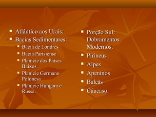    Atlântico aos Urais:         Porção Sul:
   Bacias Sedimentares:          Dobramentos
       Bacia de Londres          Modernos.
       Bacia Parisiense         Pirineus
       Planície dos Países
        Baixos
                                 Alpes
       Planície Germano         Apeninos
        Polonesa                 Balcãs
       Planície Húngara e
        Russa.                   Cáucaso.
 