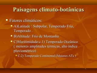 Paisagens climato-botânicas
   Fatores climáticos:
       A)Latitude : Subpolar, Temperado Frio,
        Temperado .
       B)Altitude: Frio de Montanha
       C)Maritimidade:c.1) Temperado Oceânico
        ( menores amplitudes térmicas, alto índice
        pluviométrico)
            C.2) Temperado Continental:(Maiores ATs )
 