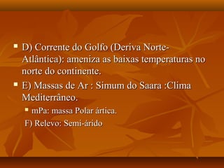    D) Corrente do Golfo (Deriva Norte-
    Atlântica): ameniza as baixas temperaturas no
    norte do continente.
   E) Massas de Ar : Simum do Saara :Clima
    Mediterrâneo.
     mPa: massa Polar ártica.
    F) Relevo: Semi-árido
 