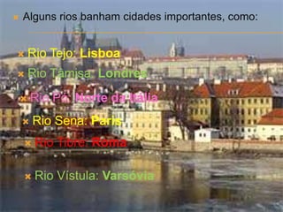    Alguns rios banham cidades importantes, como:


       Rio Tejo: Lisboa
       Rio Tâmisa: Londres
       Rio Pó: Norte da Itália
       Rio Sena: Paris
        Rio Tibre: Roma

        Rio Vístula: Varsóvia
 