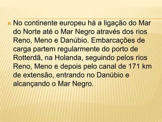    No continente europeu há a ligação do Mar
    do Norte até o Mar Negro através dos rios
    Reno, Meno e Danúbio. Embarcações de
    carga partem regularmente do porto de
    Rotterdã, na Holanda, seguindo pelos rios
    Reno, Meno e depois pelo canal de 171 km
    de extensão, entrando no Danúbio e
    alcançando o Mar Negro.
 