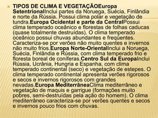    TIPOS DE CLIMA E VEGETAÇÃOEuropa
    SetentrionalInclui partes da Noruega, Suécia, Finlândia
    e norte da Rússia. Possui clima polar e vegetação de
    tundra.Europa Ocidental e parte da CentralPossui
    clima temperado oceânico e florestas de folhas caducas
    (quase totalmente destruídas). O clima temperado
    oceânico possui chuvas abundantes e freqüentes.
    Caracteriza-se por verões não muito quentes e invernos
    não muito frios.Europa Norte-OrientalInclui a Noruega,
    Suécia, Finlândia e Rússia, com clima temperado frio e
    floresta boreal de coníferas.Centro Sul da EuropaInclui
    Rússia, Ucrânia, Hungria e Espanha, com clima
    temperado continental (seco) e vegetação de estepes. O
    clima temperado continental apresenta verões rigorosos
    e secos e invernos rigorosos com grandes
    nevadas.Europa MediterrâneaClima mediterrâneo e
    vegetação de maquis e garrigue (formações muito
    pobres, semi-destruídas pela ação do homem). O clima
    mediterrâneo caracteriza-se por verões quentes e secos
    e invernos pouco frios com chuvas.
 