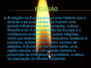 RELIGIÃO
   A religião na Europa possui uma história rica e
    diversa e as suas várias fés tiveram uma
    grande influência na arte européia, cultura,
    filosofia e lei. A maior religião da Europa é o
    cristianismo enquanto que outras religiões,
    como por exemplo o islã, hinduísmo, budismo e
    judaísmo, existem com menor número de
    adeptos. A Europa é, na maior parte, uma
    região secular com um grande número e
    proporção de irreligiosos, agnósticos, e ateus
    na população do Mundo Ocidental.
 