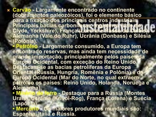    Carvão - Largamente encontrado no continente
    (dobramentos paleozóicos), foi o elemento básico
    para a fixação dos principais centros industriais.
    Principais bacias carboníferas: Inglaterra (Vale do
    Clyde, Yorkshire), França (Lorena e Passo de Calais),
    Alemanha (Vale do Ruhr), Ucrânia (Donbass) e Silésia
    (Polônia).
    • Petróleo - Largamente consumido, a Europa tem
    encontrado reservas, mas ainda tem necessidade de
    grande importação, principalmente pelos países da
    Europa Ocidental, com exceção do Reino Unido.
    Destacam-se as bacias petrolíferas da Europa
    Oriental (Rússia, Hungria, Romênia e Polônia) e da
    Europa Ocidental (Mar do Norte, no qual extraem
    petróleo os países: Reino Unido, Holanda, Noruega e
    Alemanha).
    • Minério de ferro - Destaque para a Rússia (Montes
    Urais), Ucrânia (Krivoi-Rog), França (Lorena) e Suécia
    (Lapônia).
    • Mercúrio - Os maiores produtores mundiais são:
    Espanha, Itália e Rússia.
 