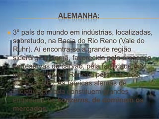 ALEMANHA:

   3º país do mundo em indústrias, localizadas,
    sobretudo, na Bacia do Rio Reno (Vale do
    Ruhr). Aí encontra-se a grande região
    siderúrgica alemã, favorecida pela presença
    de reservas de carvão, pela facilidade do
    transporte fluvial (Reno) e pelo mercado
    (CEE ou UE). As fábricas alemãs de
    iniciativa privada constituem grandes
    empresas, os konzerns, de dominam os
    mercados.
 