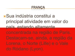 FRANÇA

Sua  indústria constitui a
 principal atividade em valor do
 país, estando altamente
 concentrada na região de Paris.
 Destacam-se, ainda, a região da
 Lorena, o Norte (Lille) e o Vale
 do Ródano (Lyon).
 
