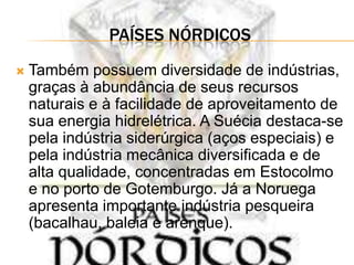 PAÍSES NÓRDICOS
   Também possuem diversidade de indústrias,
    graças à abundância de seus recursos
    naturais e à facilidade de aproveitamento de
    sua energia hidrelétrica. A Suécia destaca-se
    pela indústria siderúrgica (aços especiais) e
    pela indústria mecânica diversificada e de
    alta qualidade, concentradas em Estocolmo
    e no porto de Gotemburgo. Já a Noruega
    apresenta importante indústria pesqueira
    (bacalhau, baleia e arenque).
 
