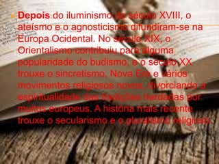    Depois do iluminismo do século XVIII, o
    ateísmo e o agnosticismo difundiram-se na
    Europa Ocidental. No século XIX, o
    Orientalismo contribuiu para alguma
    popularidade do budismo, e o século XX
    trouxe o sincretismo, Nova Era e vários
    movimentos religiosos novos, divorciando a
    espiritualidade das tradições herdadas por
    muitos europeus. A história mais recente
    trouxe o secularismo e o pluralismo religioso.
 